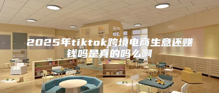 2025年tiktok跨境电商生意还赚钱吗是真的吗么啊