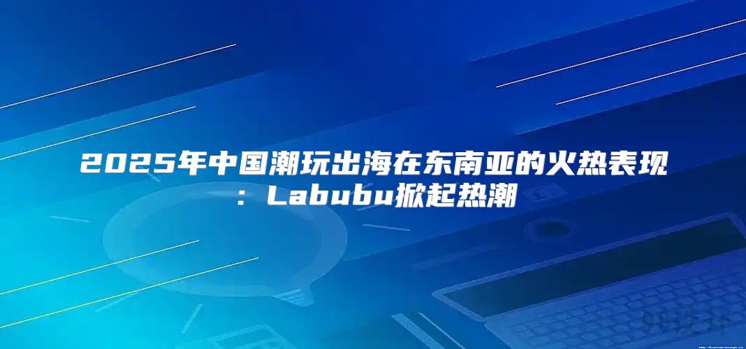 2025年中国潮玩出海在东南亚的火热表现：Labubu掀起热潮