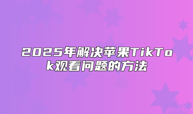 2025年解决苹果TikTok观看问题的方法