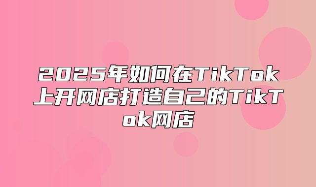 2025年如何在TikTok上开网店打造自己的TikTok网店