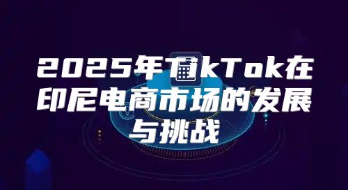 2025年TikTok在印尼电商市场的发展与挑战