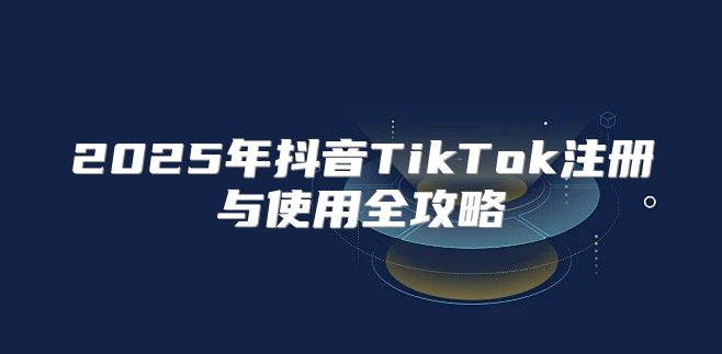 2025年抖音TikTok注册与使用全攻略