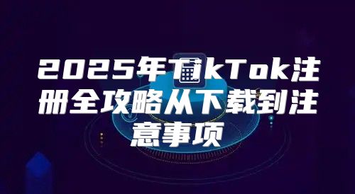 2025年TikTok注册全攻略从下载到注意事项