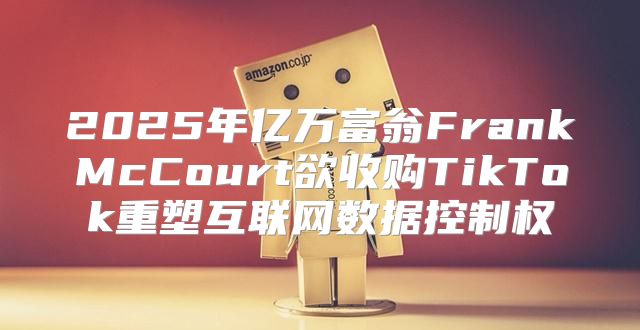 2025年亿万富翁FrankMcCourt欲收购TikTok重塑互联网数据控制权