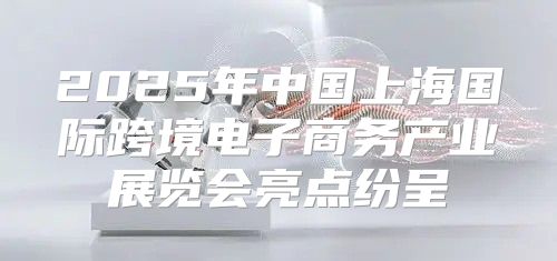 2025年中国上海国际跨境电子商务产业展览会亮点纷呈