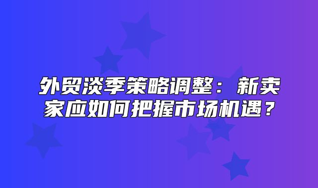 外贸淡季策略调整：新卖家应如何把握市场机遇？