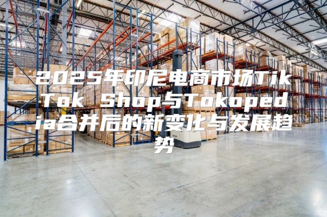 2025年印尼电商市场TikTok Shop与Tokopedia合并后的新变化与发展趋势