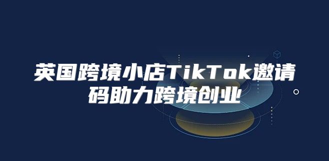 英国跨境小店TikTok邀请码助力跨境创业