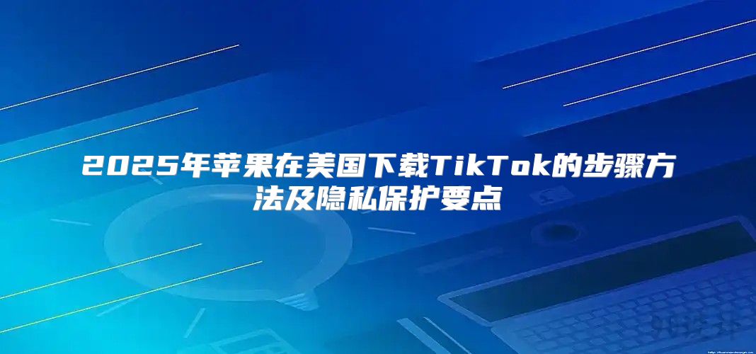 2025年苹果在美国下载TikTok的步骤方法及隐私保护要点