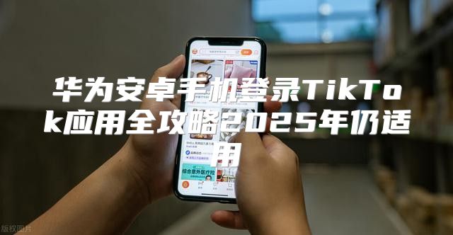 华为安卓手机登录TikTok应用全攻略2025年仍适用
