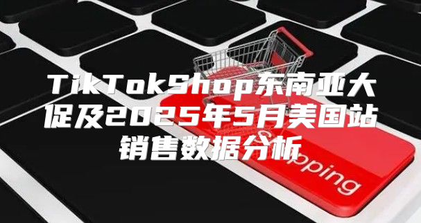 TikTokShop东南亚大促及2025年5月美国站销售数据分析