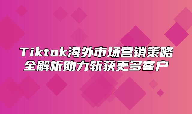 Tiktok海外市场营销策略全解析助力斩获更多客户