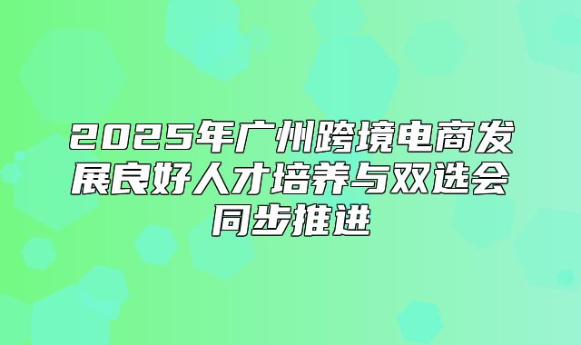2025年广州跨境电商发展良好人才培养与双选会同步推进