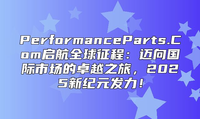PerformanceParts.Com启航全球征程：迈向国际市场的卓越之旅，2025新纪元发力！