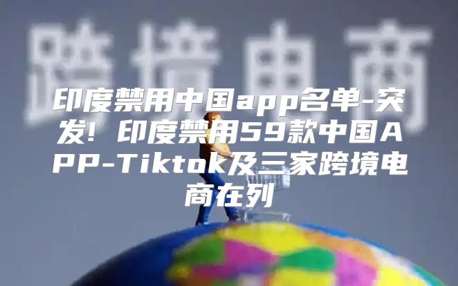 印度禁用中国app名单-突发! 印度禁用59款中国APP-Tiktok及三家跨境电商在列
