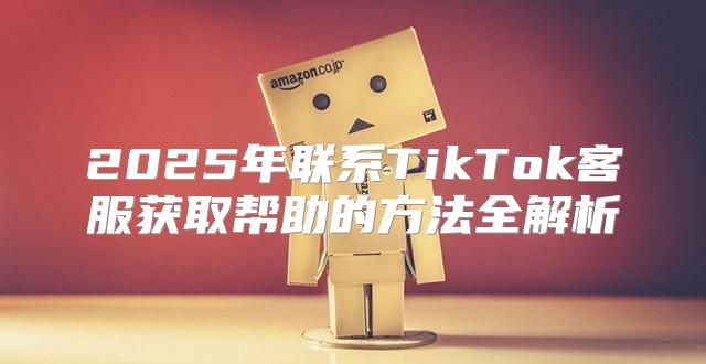 2025年联系TikTok客服获取帮助的方法全解析