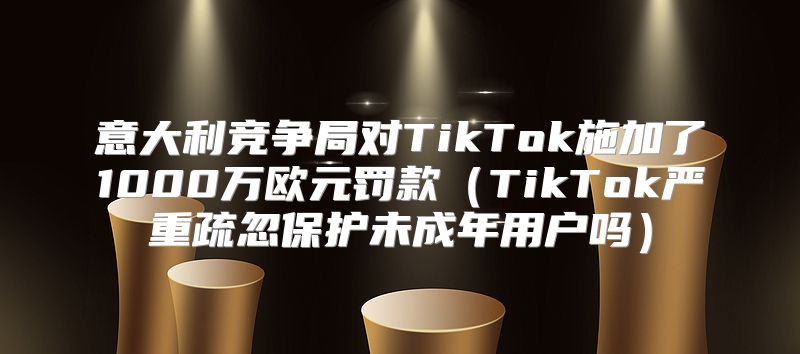意大利竞争局对TikTok施加了1000万欧元罚款TikTok严重疏忽保护未成年用户吗