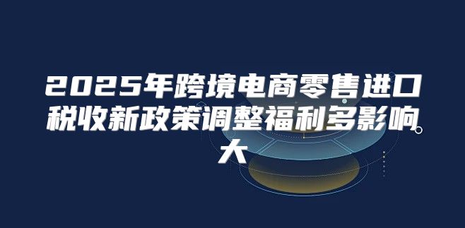 2025年跨境电商零售进口税收新政策调整福利多影响大