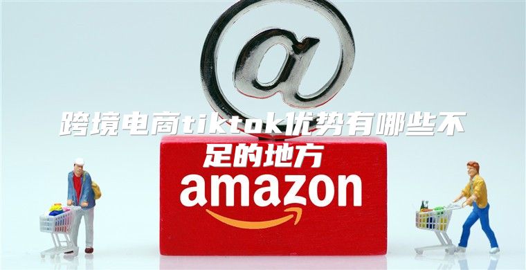 跨境电商tiktok优势有哪些不足的地方