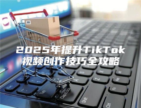 2025年提升TikTok视频创作技巧全攻略