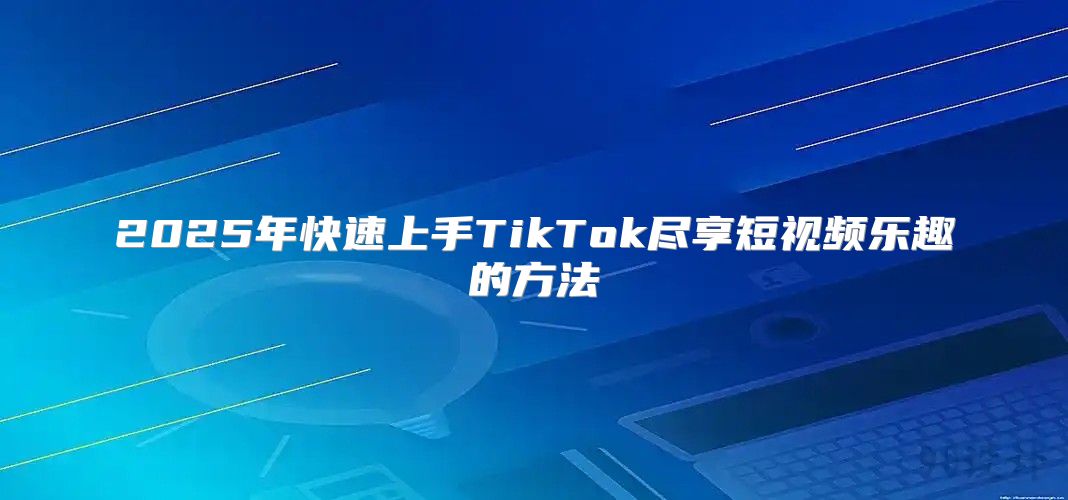 2025年快速上手TikTok尽享短视频乐趣的方法