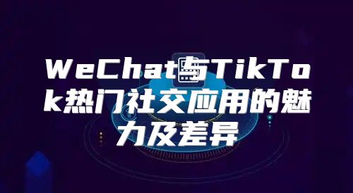 WeChat与TikTok热门社交应用的魅力及差异