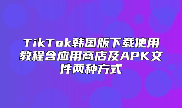 TikTok韩国版下载使用教程含应用商店及APK文件两种方式