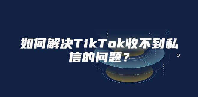 如何解决TikTok收不到私信的问题？
