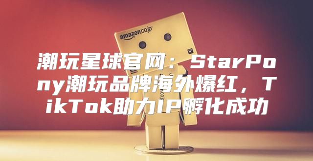 潮玩星球官网：StarPony潮玩品牌海外爆红，TikTok助力IP孵化成功