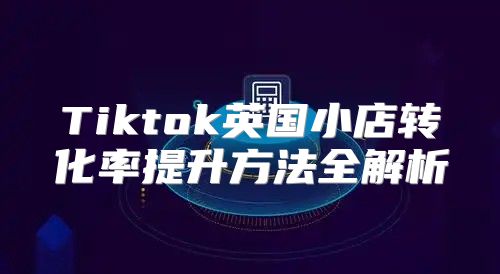 Tiktok英国小店转化率提升方法全解析
