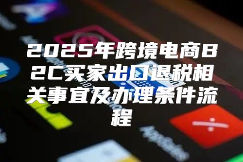 2025年跨境电商B2C买家出口退税相关事宜及办理条件流程