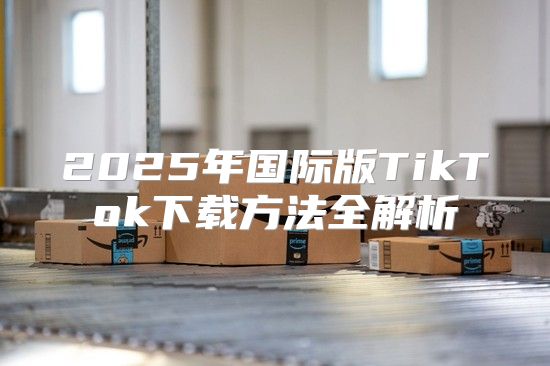 2025年国际版TikTok下载方法全解析