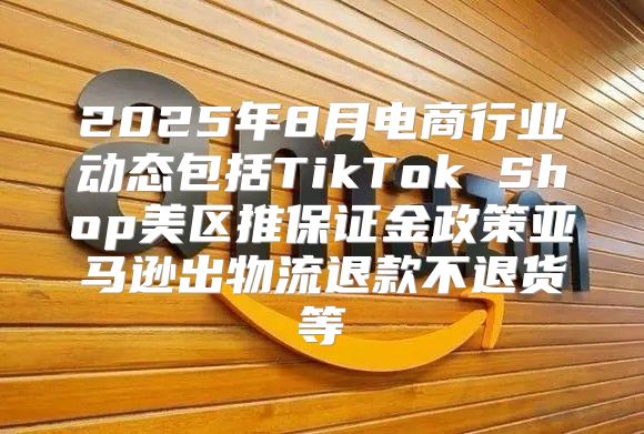 2025年8月电商行业动态包括TikTok Shop美区推保证金政策亚马逊出物流退款不退货等