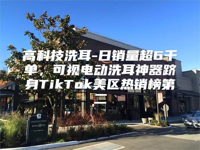 高科技洗耳-日销量超6千单，可视电动洗耳神器跻身TikTok美区热销榜第二
