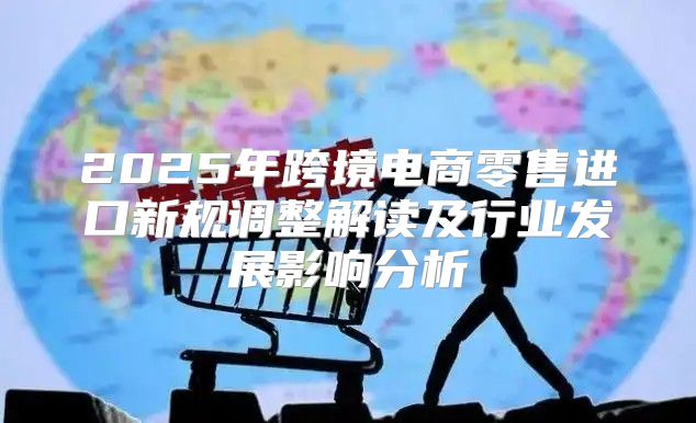 2025年跨境电商零售进口新规调整解读及行业发展影响分析