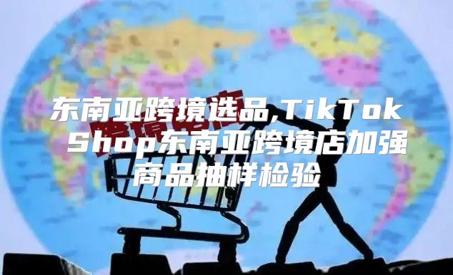 东南亚跨境选品,TikTok Shop东南亚跨境店加强商品抽样检验