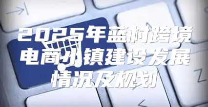 2025年蓝村跨境电商小镇建设发展情况及规划