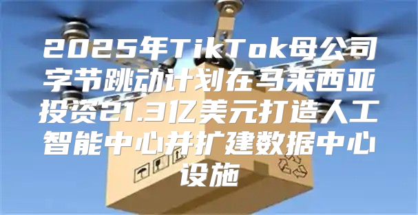 2025年TikTok母公司字节跳动计划在马来西亚投资21.3亿美元打造人工智能中心并扩建数据中心设施