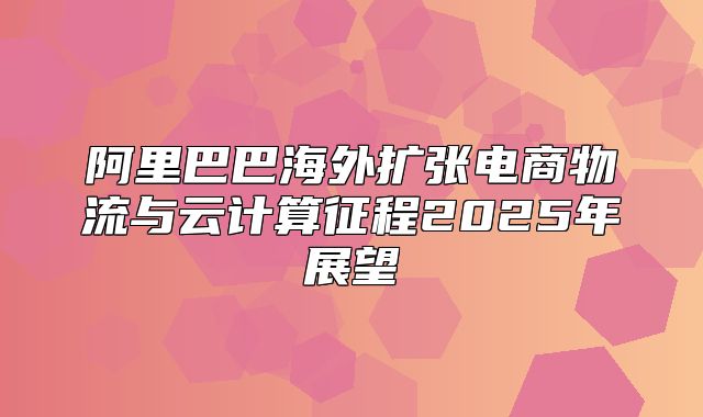 阿里巴巴海外扩张电商物流与云计算征程2025年展望
