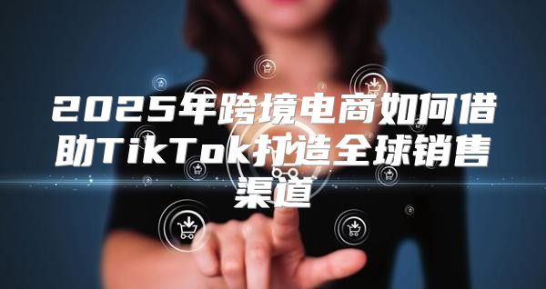 2025年跨境电商如何借助TikTok打造全球销售渠道