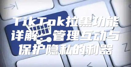 TikTok拉黑功能详解：管理互动与保护隐私的利器