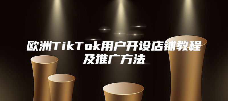 欧洲TikTok用户开设店铺教程及推广方法