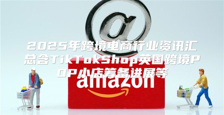 2025年跨境电商行业资讯汇总含TikTokShop英国跨境POP小店筹备进展等