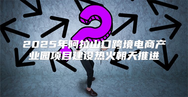 2025年阿拉山口跨境电商产业园项目建设热火朝天推进