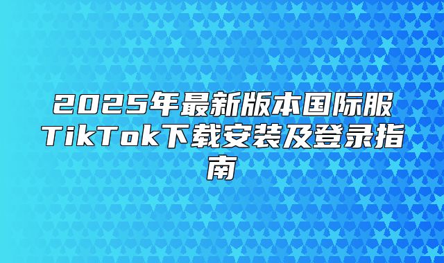2025年最新版本国际服TikTok下载安装及登录指南