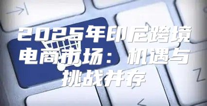 2025年印尼跨境电商市场：机遇与挑战并存