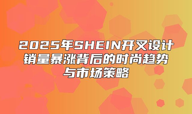 2025年SHEIN开叉设计销量暴涨背后的时尚趋势与市场策略