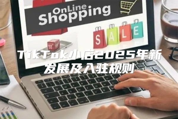 TikTok小店2025年新发展及入驻规则