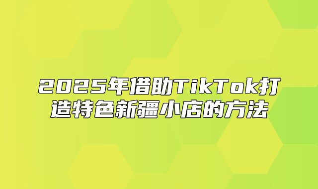 2025年借助TikTok打造特色新疆小店的方法