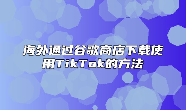 海外通过谷歌商店下载使用TikTok的方法